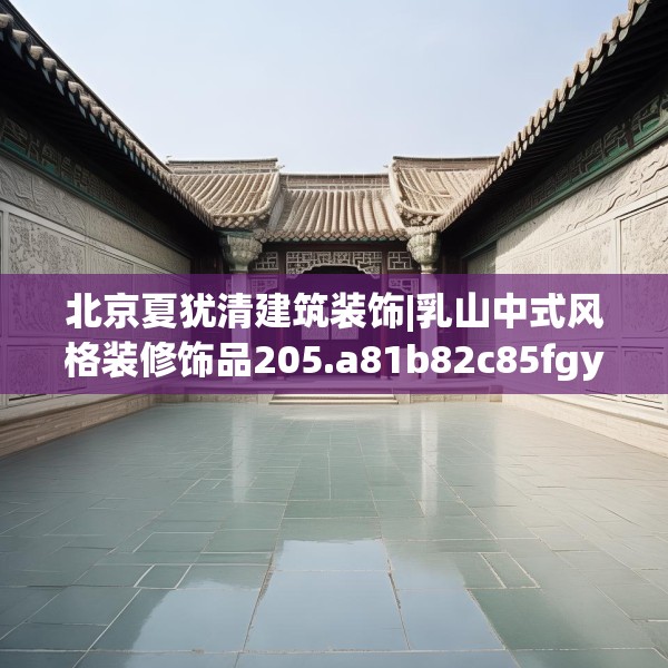 北京夏犹清建筑装饰|乳山中式风格装修饰品205.a81b82c85fgy.92fdsfds