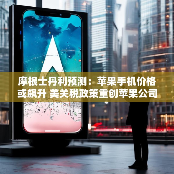 摩根士丹利预测：苹果手机价格或飙升 美关税政策重创苹果公司供应链