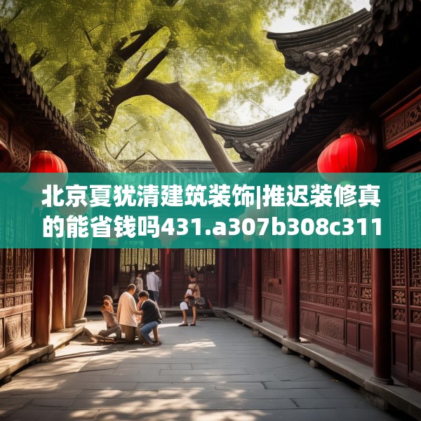 北京夏犹清建筑装饰|推迟装修真的能省钱吗431.a307b308c311fgy.318bnbn