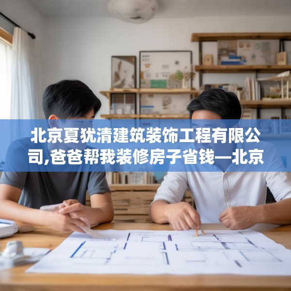 北京夏犹清建筑装饰工程有限公司,爸爸帮我装修房子省钱—北京夏犹清建筑装饰工程有限公司227.a103b104c107fgy.114cvcx