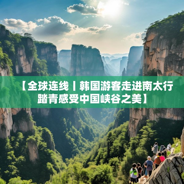 【全球连线丨韩国游客走进南太行踏青感受中国峡谷之美】
