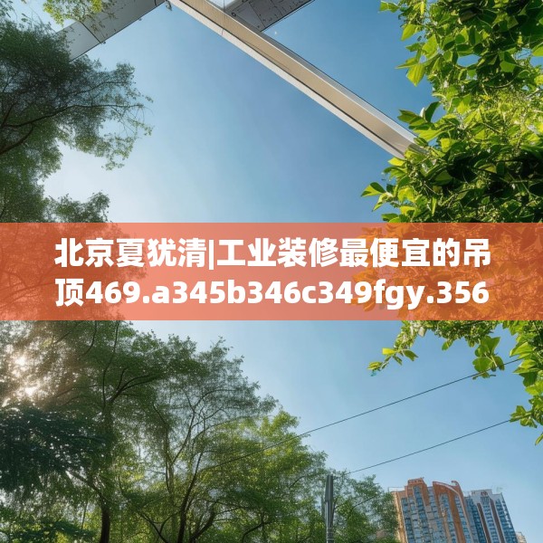 北京夏犹清|工业装修最便宜的吊顶469.a345b346c349fgy.356jhhj