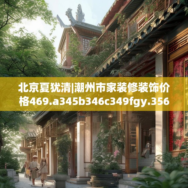 北京夏犹清|潮州市家装修装饰价格469.a345b346c349fgy.356jhhj