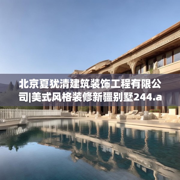 北京夏犹清建筑装饰工程有限公司|美式风格装修新疆别墅244.a120b121c124fgy.131sdA