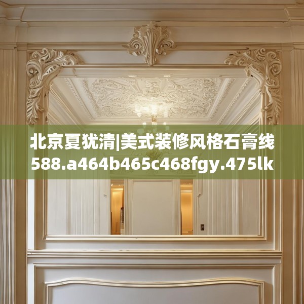 北京夏犹清|美式装修风格石膏线588.a464b465c468fgy.475lkjl