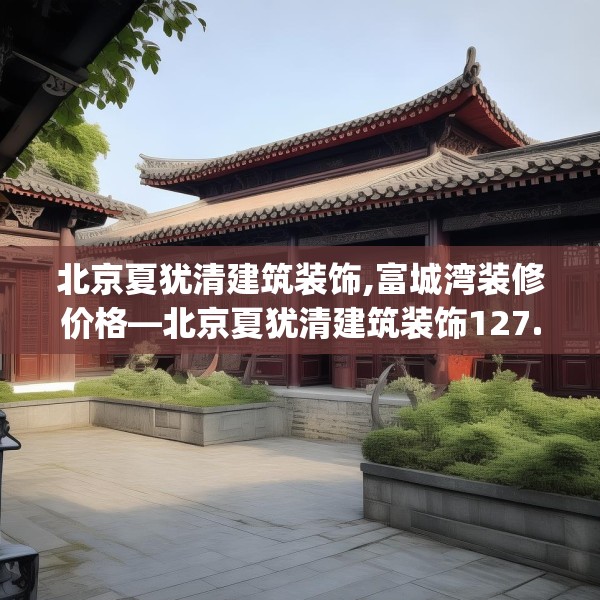 北京夏犹清建筑装饰,富城湾装修价格—北京夏犹清建筑装饰127.a3b4c7fgy.14jhhj