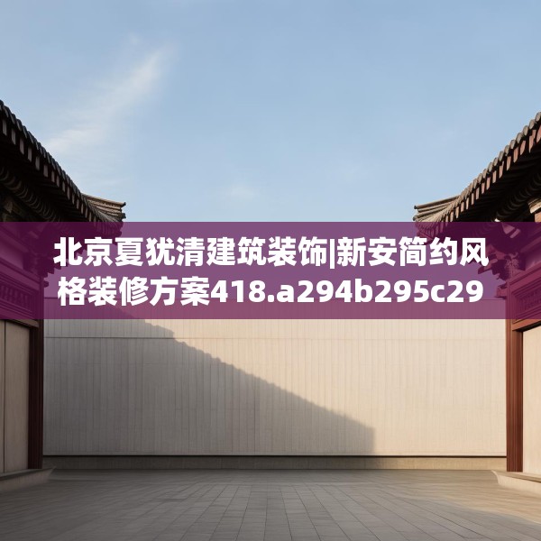 北京夏犹清建筑装饰|新安简约风格装修方案418.a294b295c298fgy.305htyj