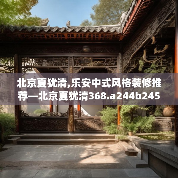 北京夏犹清,乐安中式风格装修推荐—北京夏犹清368.a244b245c248fgy.255wew