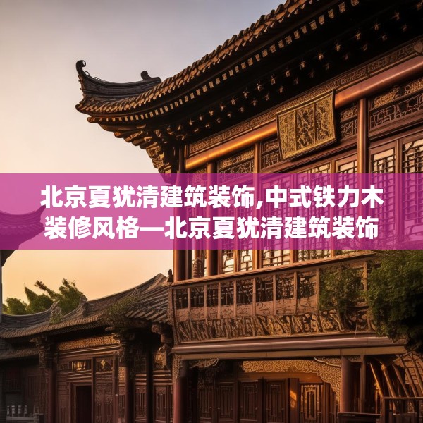 北京夏犹清建筑装饰,中式铁力木装修风格—北京夏犹清建筑装饰208.a84b85c88fgy.95sdA