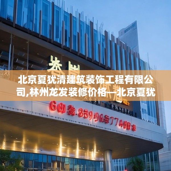北京夏犹清建筑装饰工程有限公司,林州龙发装修价格—北京夏犹清建筑装饰工程有限公司620.a496b497c500fgy.507wew