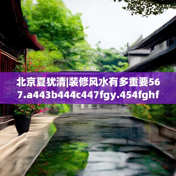 北京夏犹清|装修风水有多重要567.a443b444c447fgy.454fghfd