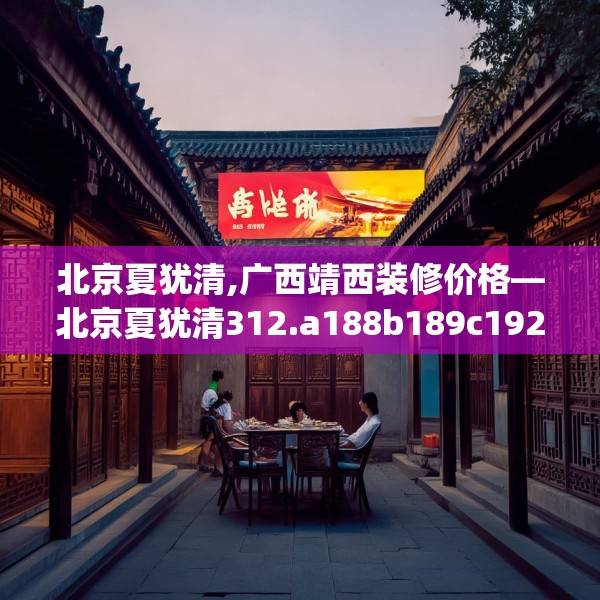 北京夏犹清,广西靖西装修价格—北京夏犹清312.a188b189c192fgy.199dsfds