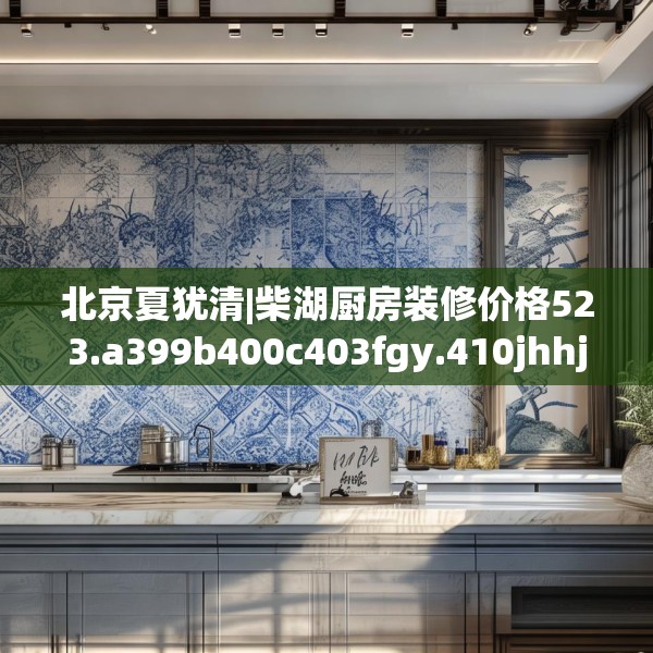 北京夏犹清|柴湖厨房装修价格523.a399b400c403fgy.410jhhj