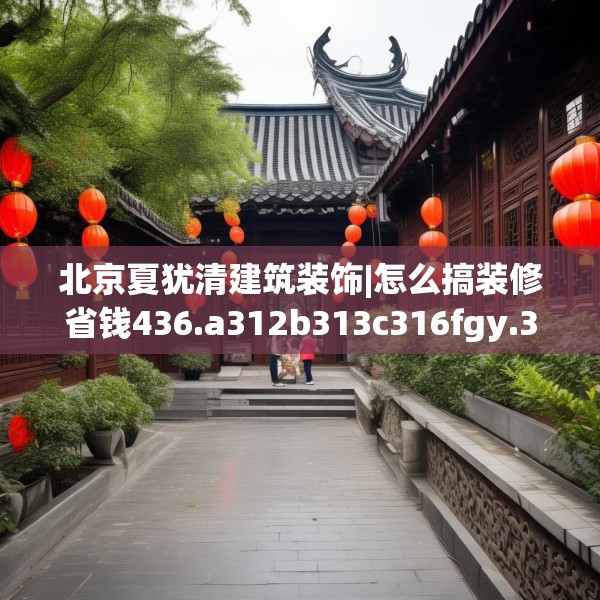 北京夏犹清建筑装饰|怎么搞装修省钱436.a312b313c316fgy.323htyj