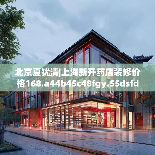 北京夏犹清|上海新开药店装修价格168.a44b45c48fgy.55dsfds