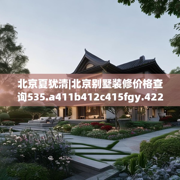 北京夏犹清|北京别墅装修价格查询535.a411b412c415fgy.422poiy