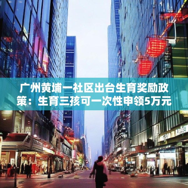 广州黄埔一社区出台生育奖励政策：生育三孩可一次性申领5万元