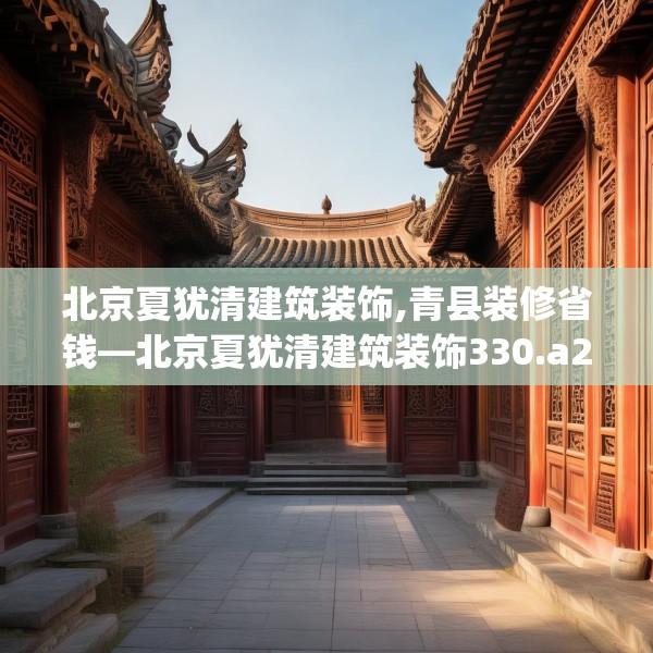 北京夏犹清建筑装饰,青县装修省钱—北京夏犹清建筑装饰330.a206b207c210fgy.217dsfds