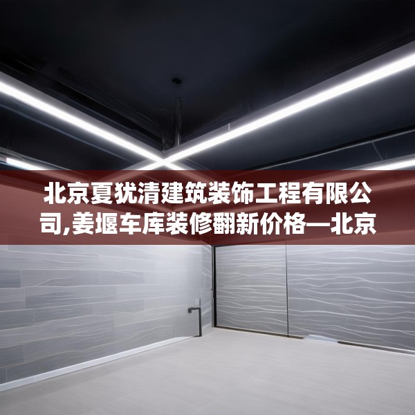 北京夏犹清建筑装饰工程有限公司,姜堰车库装修翻新价格—北京夏犹清建筑装饰工程有限公司597.a473b474c477fgy.484uyk