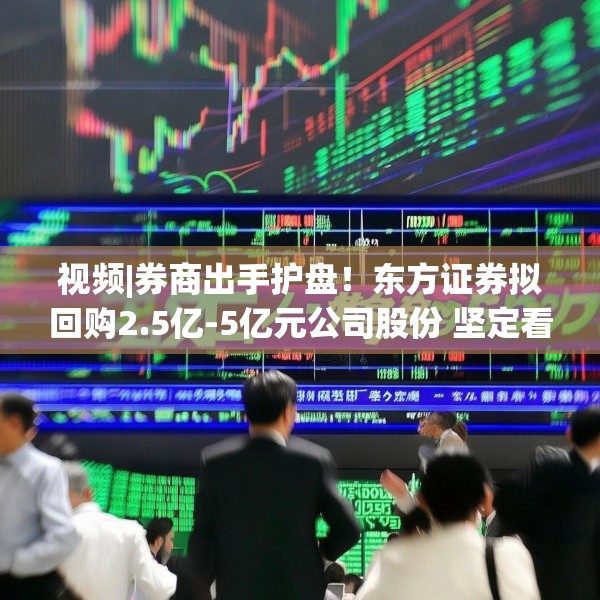 视频|券商出手护盘！东方证券拟回购2.5亿-5亿元公司股份 坚定看好中国资本市场发展前景