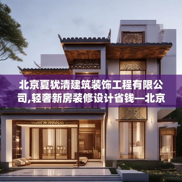 北京夏犹清建筑装饰工程有限公司,轻奢新房装修设计省钱—北京夏犹清建筑装饰工程有限公司129.a5b6c9fgy.16uyk