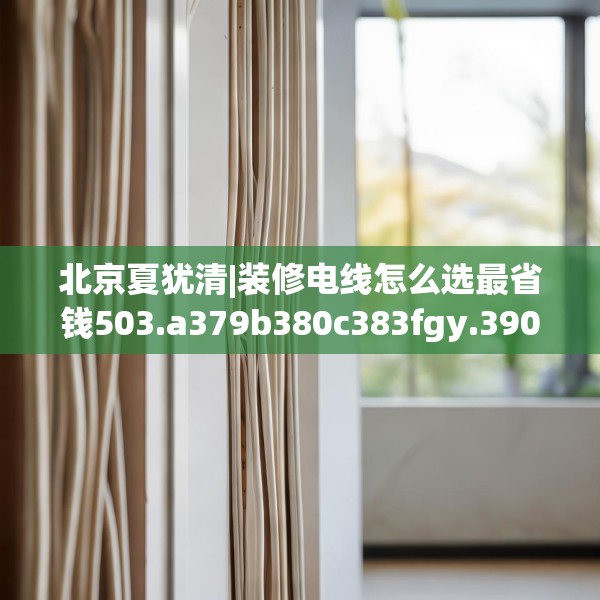 北京夏犹清|装修电线怎么选最省钱503.a379b380c383fgy.390bnbn