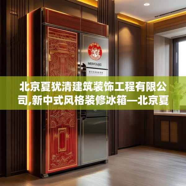 北京夏犹清建筑装饰工程有限公司,新中式风格装修冰箱—北京夏犹清建筑装饰工程有限公司525.a401b402c405fgy.412uyk