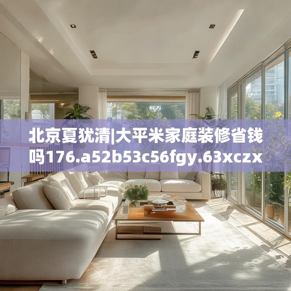 北京夏犹清|大平米家庭装修省钱吗176.a52b53c56fgy.63xczxv