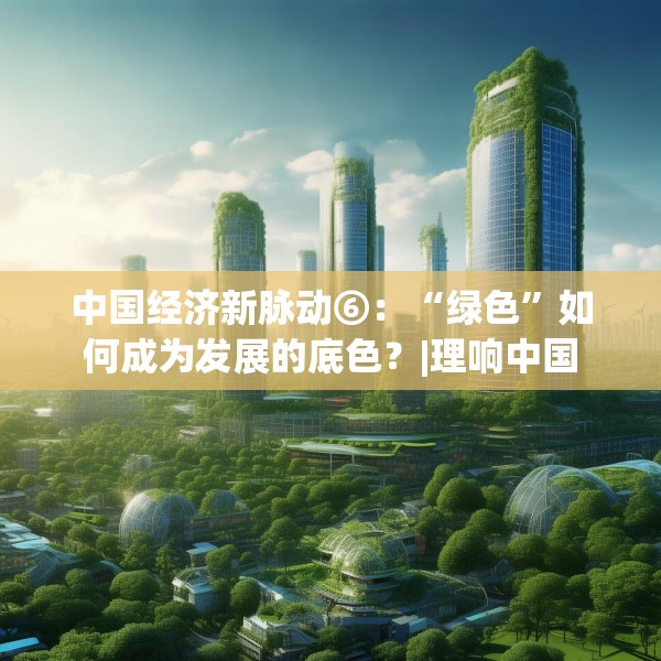 中国经济新脉动⑥：“绿色”如何成为发展的底色？|理响中国