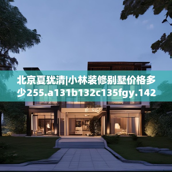 北京夏犹清|小林装修别墅价格多少255.a131b132c135fgy.142uyk
