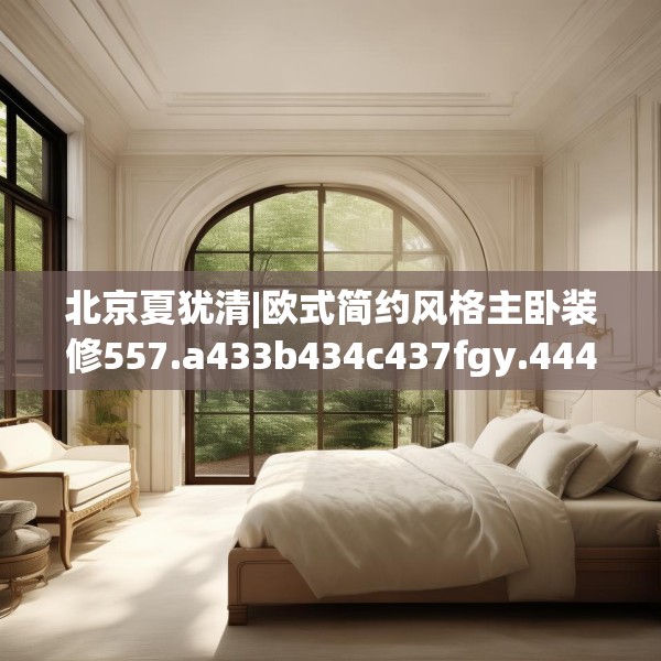 北京夏犹清|欧式简约风格主卧装修557.a433b434c437fgy.444bnbn