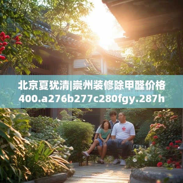 北京夏犹清|崇州装修除甲醛价格400.a276b277c280fgy.287htyj