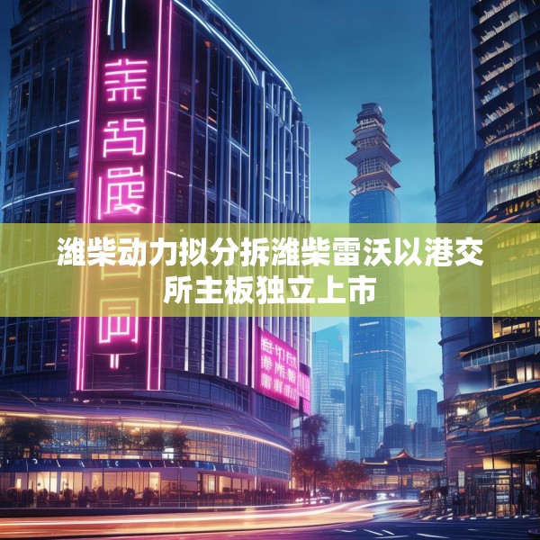 潍柴动力拟分拆潍柴雷沃以港交所主板独立上市