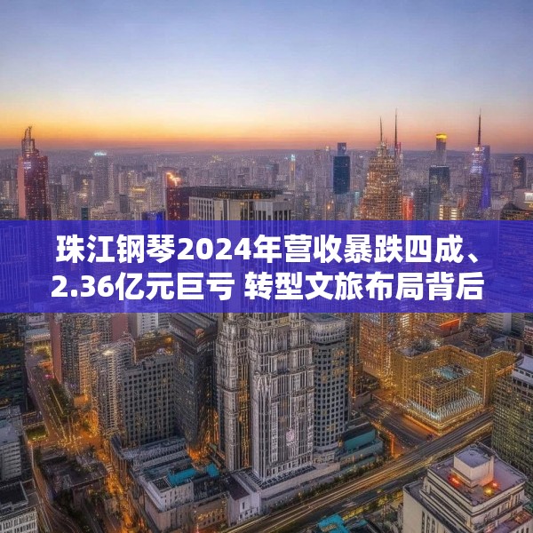 珠江钢琴2024年营收暴跌四成、2.36亿元巨亏 转型文旅布局背后的机遇与暗礁