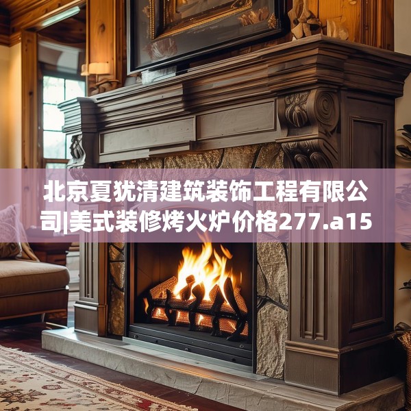 北京夏犹清建筑装饰工程有限公司|美式装修烤火炉价格277.a153b154c157fgy.164fdsfds