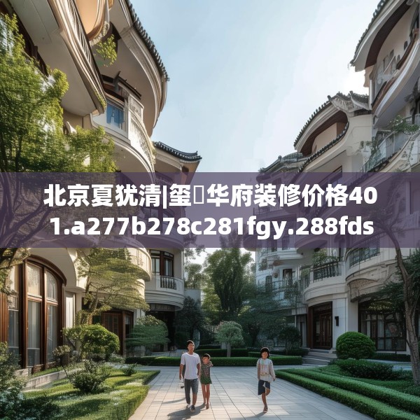 北京夏犹清|玺玥华府装修价格401.a277b278c281fgy.288fds