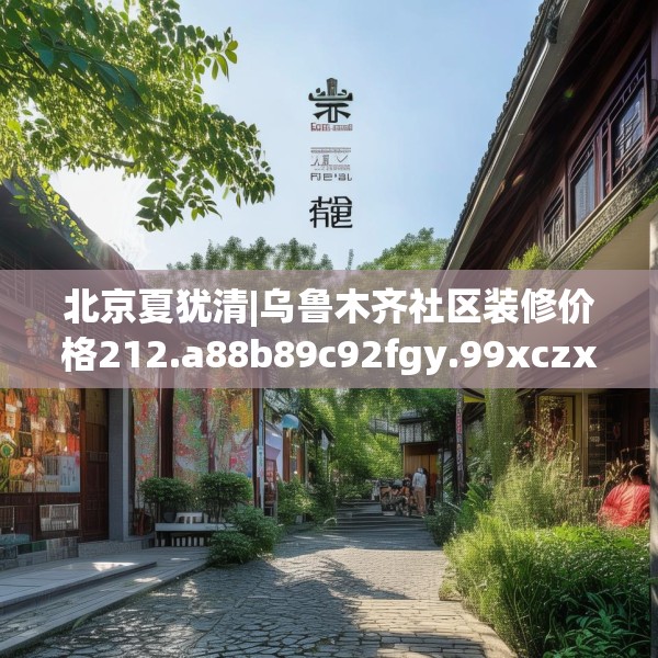 北京夏犹清|乌鲁木齐社区装修价格212.a88b89c92fgy.99xczxv