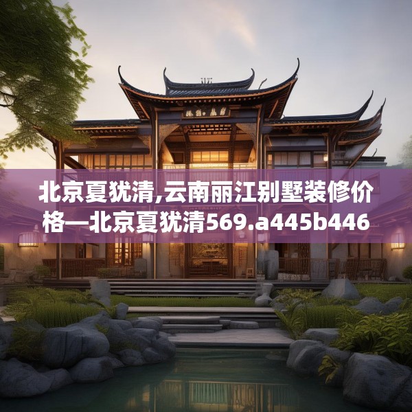 北京夏犹清,云南丽江别墅装修价格—北京夏犹清569.a445b446c449fgy.456cvcx