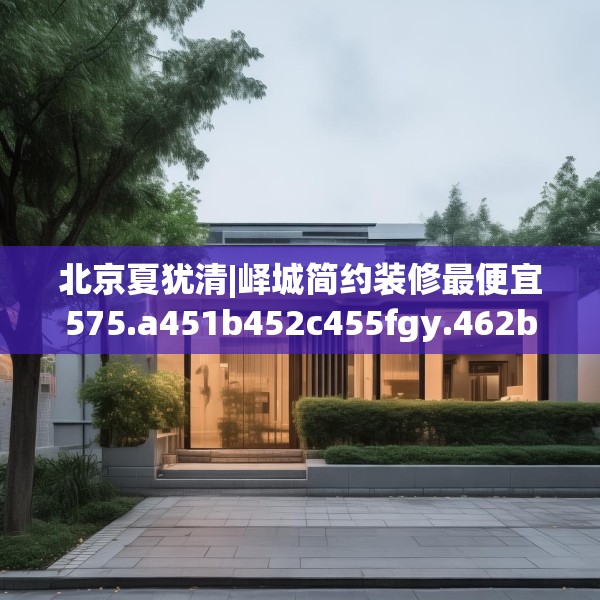 北京夏犹清|峄城简约装修最便宜575.a451b452c455fgy.462bnbn