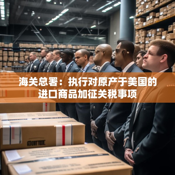海关总署：执行对原产于美国的进口商品加征关税事项