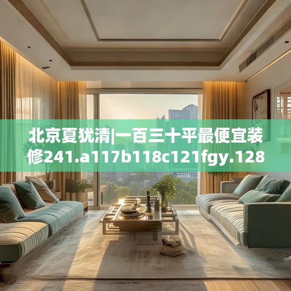北京夏犹清|一百三十平最便宜装修241.a117b118c121fgy.128fdsfds