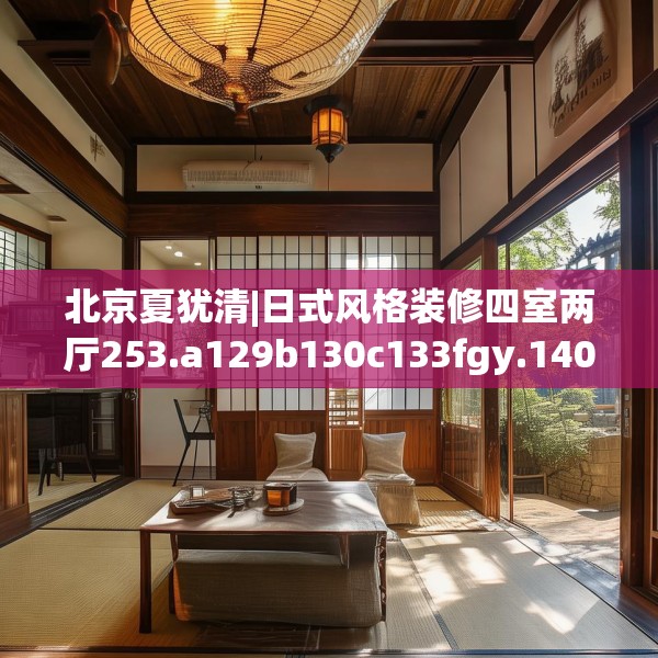 北京夏犹清|日式风格装修四室两厅253.a129b130c133fgy.140jhhj