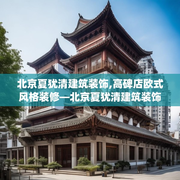 北京夏犹清建筑装饰,高碑店欧式风格装修—北京夏犹清建筑装饰461.a337b338c341fgy.348cvcx