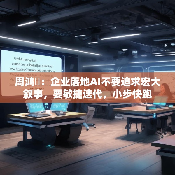 周鸿祎：企业落地AI不要追求宏大叙事，要敏捷迭代，小步快跑
