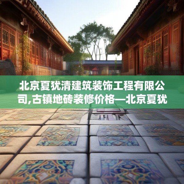 北京夏犹清建筑装饰工程有限公司,古镇地砖装修价格—北京夏犹清建筑装饰工程有限公司381.a257b258c261fgy.268uyk