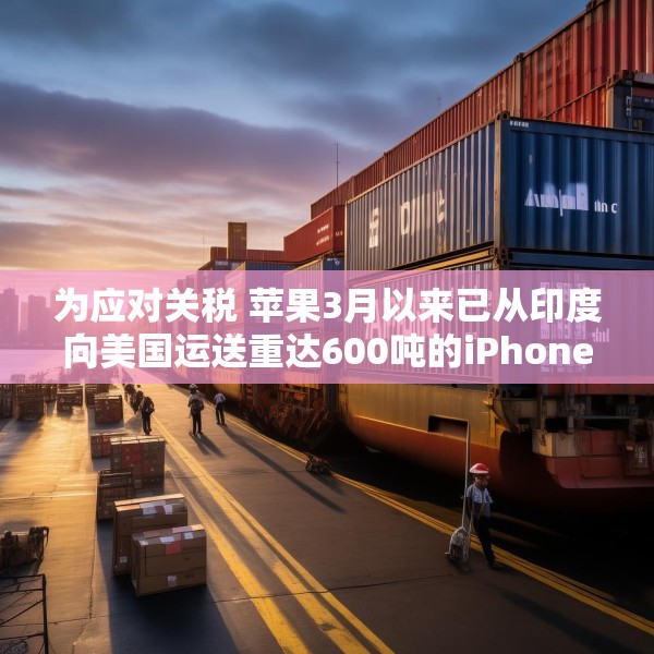为应对关税 苹果3月以来已从印度向美国运送重达600吨的iPhone