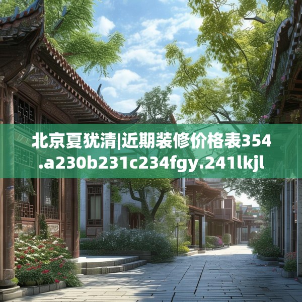 北京夏犹清|近期装修价格表354.a230b231c234fgy.241lkjl