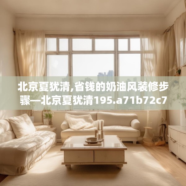 北京夏犹清,省钱的奶油风装修步骤—北京夏犹清195.a71b72c75fgy.82fhsg