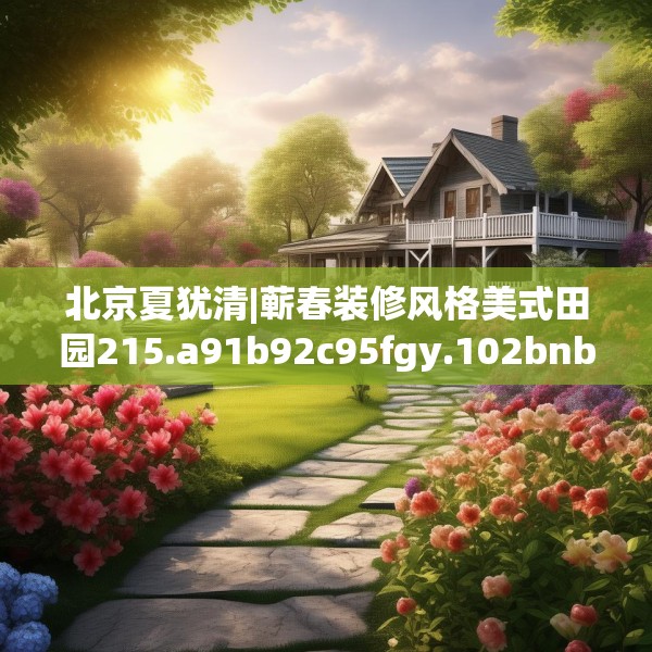 北京夏犹清|蕲春装修风格美式田园215.a91b92c95fgy.102bnbn