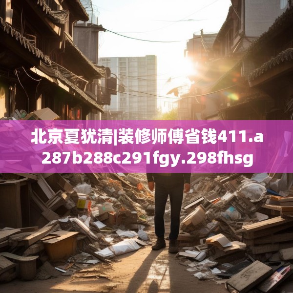 北京夏犹清|装修师傅省钱411.a287b288c291fgy.298fhsg